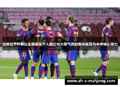 加维世界杯舞台全面爆发个人能力与大赛气质的集中体现与未来核心潜力