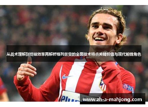 从战术理解到终结效率再解析格列兹曼的全面技术特点关键价值与现代前锋角色