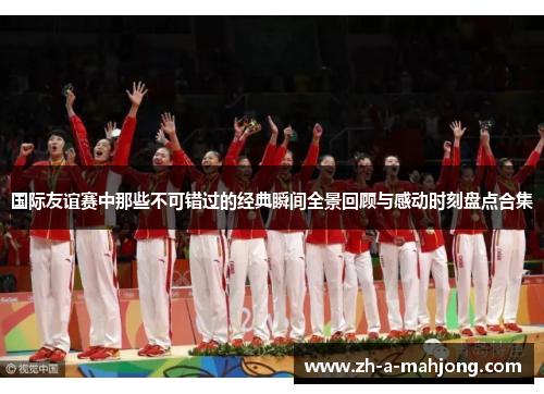 国际友谊赛中那些不可错过的经典瞬间全景回顾与感动时刻盘点合集