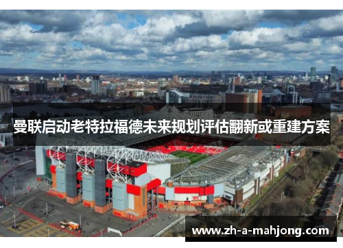 曼联启动老特拉福德未来规划评估翻新或重建方案